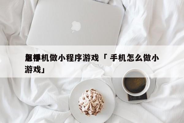 怎样
用手机做小程序游戏「 手机怎么做小游戏」 小程序开发