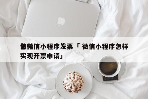 怎样
做微信小程序发票「 微信小程序怎样
实现开票申请」 小程序开发