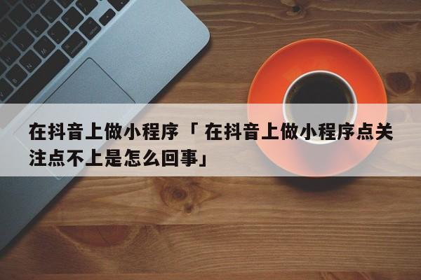 在抖音上做小程序「 在抖音上做小程序点关注点不上是怎么回事」 小程序开发