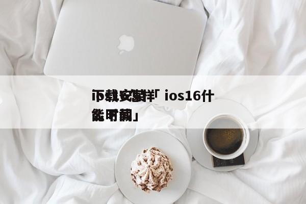 ios16怎样
下载安装「 ios16什么时间
能下载」 app开发