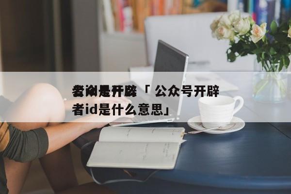 公众号开辟
者id是什么「 公众号开辟
者id是什么意思」（开创微信公众号有什么用） 网站建设