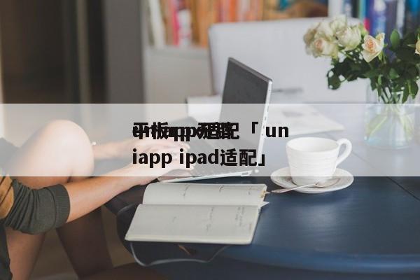 uniapp开辟
平板rpx适配「 uniapp ipad适配」 app开发