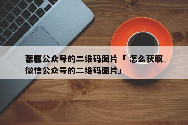 怎样
获取公众号的二维码图片「 怎么获取微信公众号的二维码图片」 网站建设