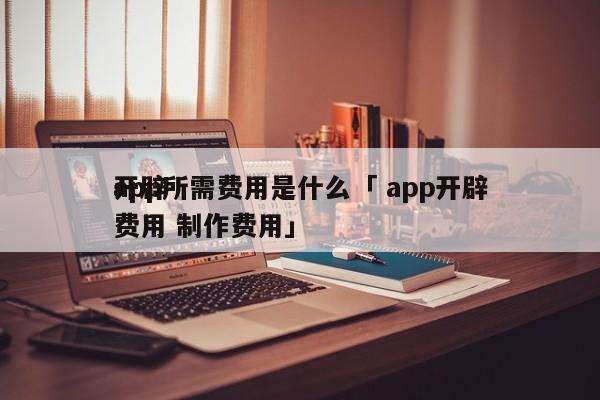 开辟
app所需费用是什么「 app开辟
费用 制作费用」 app开发