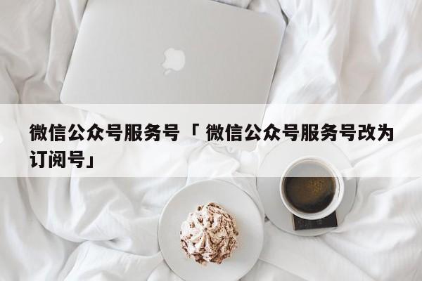 微信公众号服务号「 微信公众号服务号改为订阅号」（微信公众号从服务号改为订阅号） 网站建设