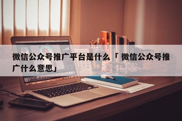 微信公众号推广平台是什么「 微信公众号推广什么意思」（公众号推广啥意思） 网站建设