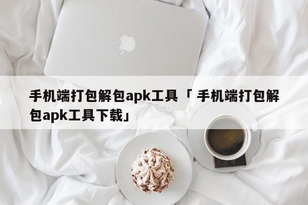 手机端打包解包apk工具「 手机端打包解包apk工具下载」 app开发