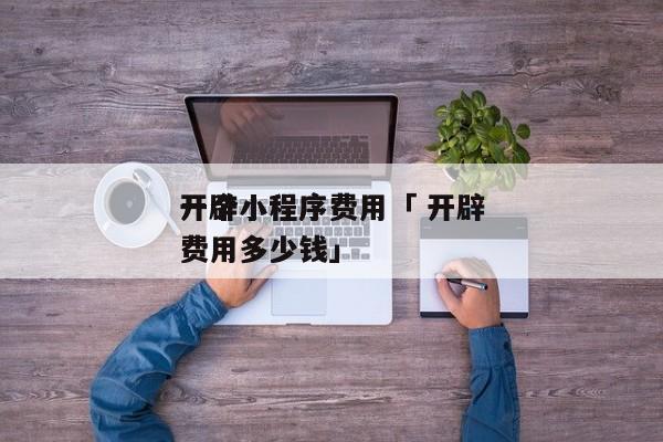 开辟
一个小程序费用「 开辟
一个小程序费用多少钱」 小程序开发