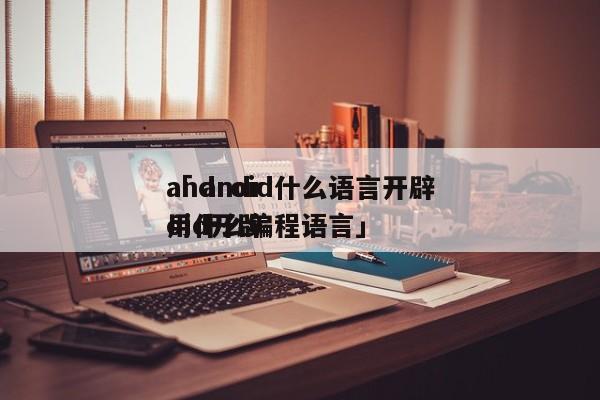 android什么语言开辟
「 android开辟
用什么编程语言」 app开发