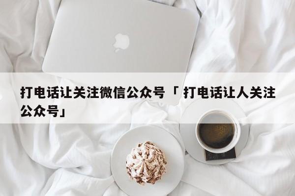 打电话让关注微信公众号「 打电话让人关注公众号」（打电话让人关注公众号违法吗） 网站建设