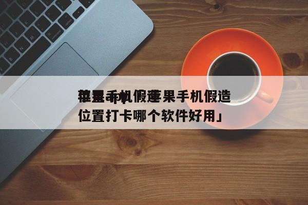 苹果手机假造
位置app「 苹果手机假造
位置打卡哪个软件好用」 app开发