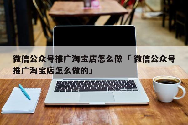 微信公众号推广淘宝店怎么做「 微信公众号推广淘宝店怎么做的」 网站建设