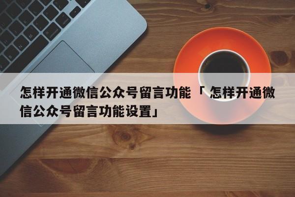 怎样开通微信公众号留言功能「 怎样开通微信公众号留言功能设置」 网站建设