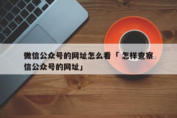 微信公众号的网址怎么看「 怎样查察

微信公众号的网址」（如何查看微信公众号的网址） 网站建设