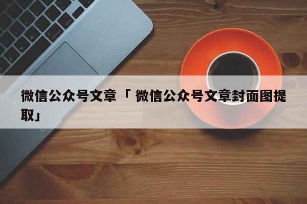 微信公众号文章「 微信公众号文章封面图提取」（微信公众号文章的封面图片怎么提取） 网站建设