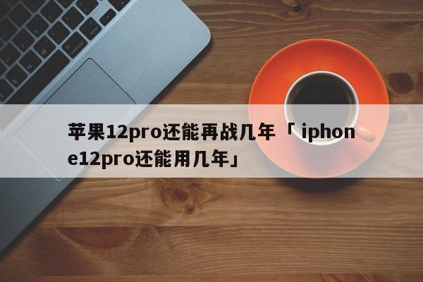 苹果12pro还能再战几年「 iphone12pro还能用几年」 app开发