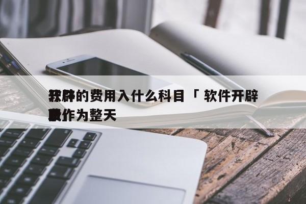 开辟
软件的费用入什么科目「 软件开辟
费作为整天
职
录」 app开发