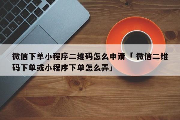 微信下单小程序二维码怎么申请「 微信二维码下单或小程序下单怎么弄」 小程序开发