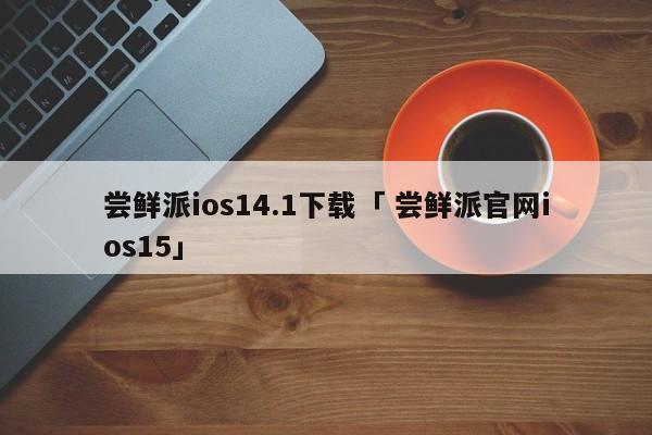 尝鲜派ios14.1下载「 尝鲜派官网ios15」 app开发