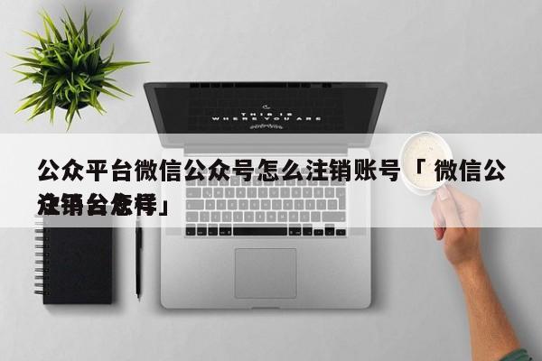 公众平台微信公众号怎么注销账号「 微信公众平台怎样
注销公众号」 网站建设