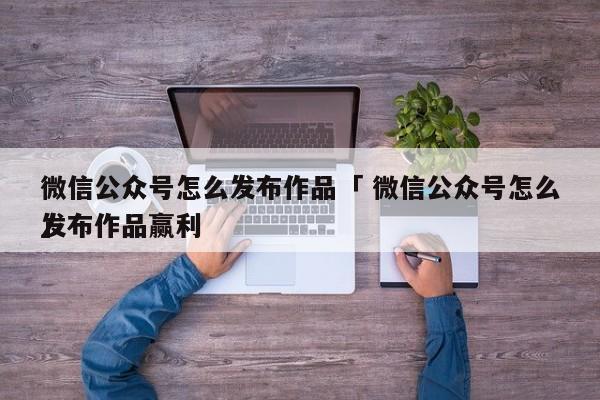 微信公众号怎么发布作品「 微信公众号怎么发布作品赢利
」（微信公众号如何发布作品） 网站建设