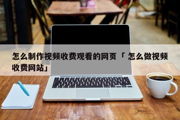 怎么制作视频收费观看的网页「 怎么做视频收费网站」 app开发