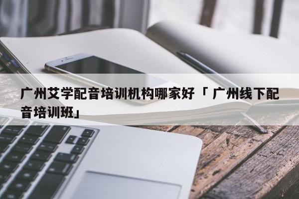 广州艾学配音培训机构哪家好「 广州线下配音培训班」 app开发